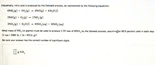 Industrially, nitric acid is produced by the Ostwald process, as represented by the following equations:
4NH, (g) + 50,g) - 4NO(g) + 6H,0 (1)
2NO(K) + 0,k) - 2 NO, (g)
2NO,() + H,0() - HNO, (aq) + HNO, (aq)
What mass of NH, (in grams) must be used to produce 2.39 tons of HNO, by the Ostwald process, assumingan 80.0 percent yield in each step
(1 ton - 2000 Ib, 1 Ib- 453.6 g)?
Be sure your answer has the correct number of significant digits.
WE NH,
