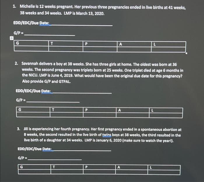 1. Michelle is 12 weeks pregnant. Her previous three pregnancies ended in live births at 41 weeks,
38 weeks and 34 weeks. LMP Is March 13, 2020.
EDD/EDC/Due Date:
G/P =
G
T.
A
2. Savannah delivers a boy at 38 weeks. She has three girls at home. The oldest was born at 36
weeks. The second pregnancy was triplets born at 25 weeks. One triplet died at age 6 months in
the NICU. LMP is June 4, 2019. What would have been the original due date for this pregnancy?
Also provide G/P and GTPAL.
EDD/EDC/Due Date:
G/P =
T.
3. Jill is experiencing her fourth pregnancy. Her first pregnancy ended in a spontaneous abortion at
8 weeks, the second resulted in the live birth of twins boys at 38 weeks, the third resulted in the
live birth of a daughter at 34 weeks. LMP is January 6, 2020 (make sure to watch the yearl).
EDD/EDC/Due Date:
G/P =,
!3!
