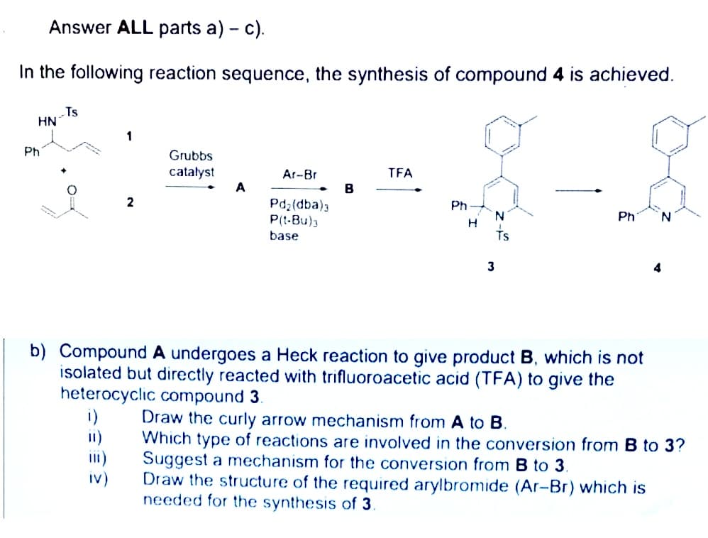 Answer ALL parts a) - c).
In the following reaction sequence, the synthesis of compound 4 is achieved.
Ts
HN
Ph
Grubbs
catalyst
Ar-Br
TFA
A
B
2
Pd2(dba)3
P(t-Bu)3
Ph
Ph
base
3
b) Compound A undergoes a Heck reaction to give product B, which is not
isolated but directly reacted with trifluoroacetic acid (TFA) to give the
heterocyclic compound 3.
i)
i1)
iI)
Draw the curly arrow mechanism from A to B.
Which type of reactions are involved in the conversion from B to 3?
Suggest a mechanism for the conversion from B to 3
Draw the structure of the required arylbromide (Ar-Br) which is
needed for the synthesis of 3.
iv)
