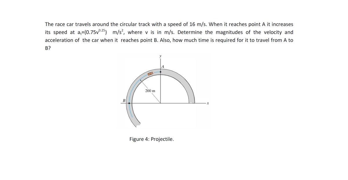 The race car travels around the circular track with a speed of 16 m/s. When it reaches point A it increases
its speed at a=(0.75v0.25)
m/s', where v is in m/s. Determine the magnitudes of the velocity and
acceleration of the car when it reaches point B. Also, how much time is required for it to travel from A to
B?
A
200 m
B
Figure 4: Projectile.

