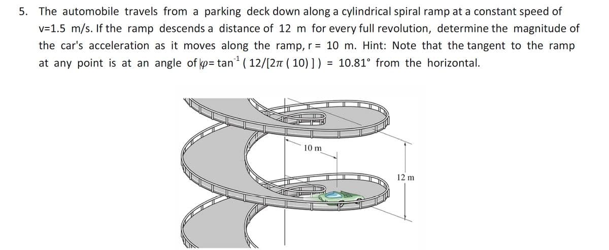 5. The automobile travels from a parking deck down along a cylindrical spiral ramp at a constant speed of
v=1.5 m/s. If the ramp descends a distance of 12 m for every full revolution, determine the magnitude of
the car's acceleration as it moves along the ramp, r = 10 m. Hint: Note that the tangent to the ramp
at any point is at an angle of p= tan ( 12/[27 ( 10) ] ) = 10.81° from the horizontal.
%3D
10 m
12 m
