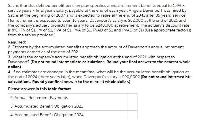 Sachs Brands's defined benefit pension plan specifies annual retirement benefits equal to 1.4% x
service years x final year's salary, payable at the end of each year. Angela Davenport was hired by
Sachs at the beginning of 2007 and is expected to retire at the end of 2041 after 35 years' service.
Her retirement is expected to span 18 years. Davenport's salary is $82,000 at the end of 2021 and
the company's actuary projects her salary to be $240,0o00 at retirement. The actuary's discount rate
is 8%. (FV of $1, PV of $1, FVA of $1, PVA of S1, FVAD of $1 and PVAD of $1) (Use appropriate factor(s)
from the tables provided.)
Required:
2. Estimate by the accumulated benefits approach the amount of Davenport's annual retirement
payments earned as of the end of 2021.
3. What is the company's accumulated benefit obligation at the end of 2021 with respect to
Davenport? (Do not round intermediate calculations. Round your final answer to the nearest whole
dollar.)
4. If no estimates are changed in the meantime, what will be the accumulated benefit obligation at
the end of 2024 (three years later), when Davenport's salary is S90,000? (Do not round intermediate
calculations. Round your final answer to the nearest whole dollar.)
Please answer in this table format
2. Annual Retirement Payments
3. Accumulated Benefit Obligation 2021
4. Accumulated Benefit Obligation 2024
