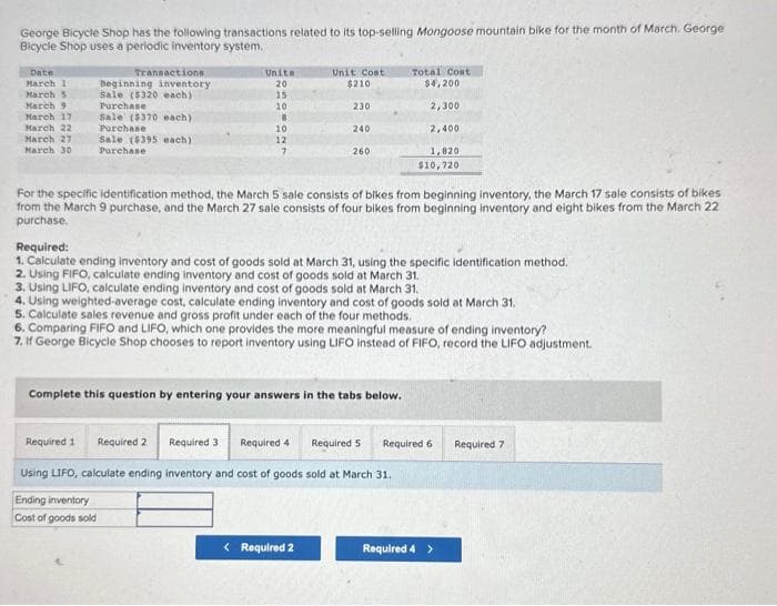 George Bicycle Shop has the following transactions related to its top-selling Mongoose mountain bike for the month of March. George
Bicycle Shop uses a periodic inventory system.
Date
March 1
March 5
March 9
March 17
March 22
March 27
March 30
Transactions
Beginning inventory
Sale ($320 each)
Purchase
Sale ($370 each)
Purchase
Sale ($395 each)
Purchase
Unite
20
15
10.
8
10
12
7
Unit Cost
$210
Required 1
Required 2
Required 3
Using LIFO, calculate ending inventory and
Ending inventory
Cost of goods sold
230
240
For the specific identification method, the March 5 sale consists of bikes from beginning inventory, the March 17 sale consists of bikes
from the March 9 purchase, and the March 27 sale consists of four bikes from beginning inventory and eight bikes from the March 22
purchase.
260
Required:
1. Calculate ending inventory and cost of goods sold at March 31, using the specific identification method.
2. Using FIFO, calculate ending inventory and cost of goods sold at March 31.
3. Using LIFO, calculate ending inventory and cost of goods sold at March 31.
4. Using weighted average cost, calculate ending inventory and cost of goods sold at March 31.
5. Calculate sales revenue and gross profit under each of the four methods.
6. Comparing FIFO and LIFO, which one provides the more meaningful measure of ending inventory?
7. If George Bicycle Shop chooses to report inventory using LIFO instead of FIFO, record the LIFO adjustment.
Complete this question by entering your answers in the tabs below.
< Required 2
Total Cost
$4,200
2,300
2,400
1,820
$10,720
Required 4
cost of goods sold at March 31.
Required 5 Required 6
Required 4 >
Required 7