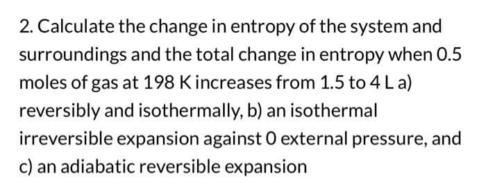 2. Calculate the change in entropy of the system and
surroundings and the total change in entropy when 0.5
moles of gas at 198 K increases from 1.5 to 4 La)
reversibly and isothermally, b) an isothermal
irreversible expansion against O external pressure, and
c) an adiabatic reversible expansion
