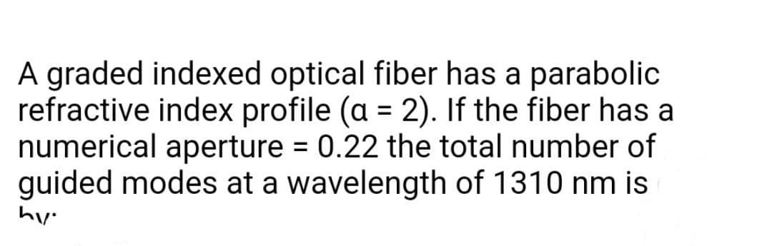 A graded indexed optical fiber has a parabolic
refractive index profile (a = 2). If the fiber has a
numerical aperture = 0.22 the total number of
guided modes at a wavelength of 1310 nm is
hy.