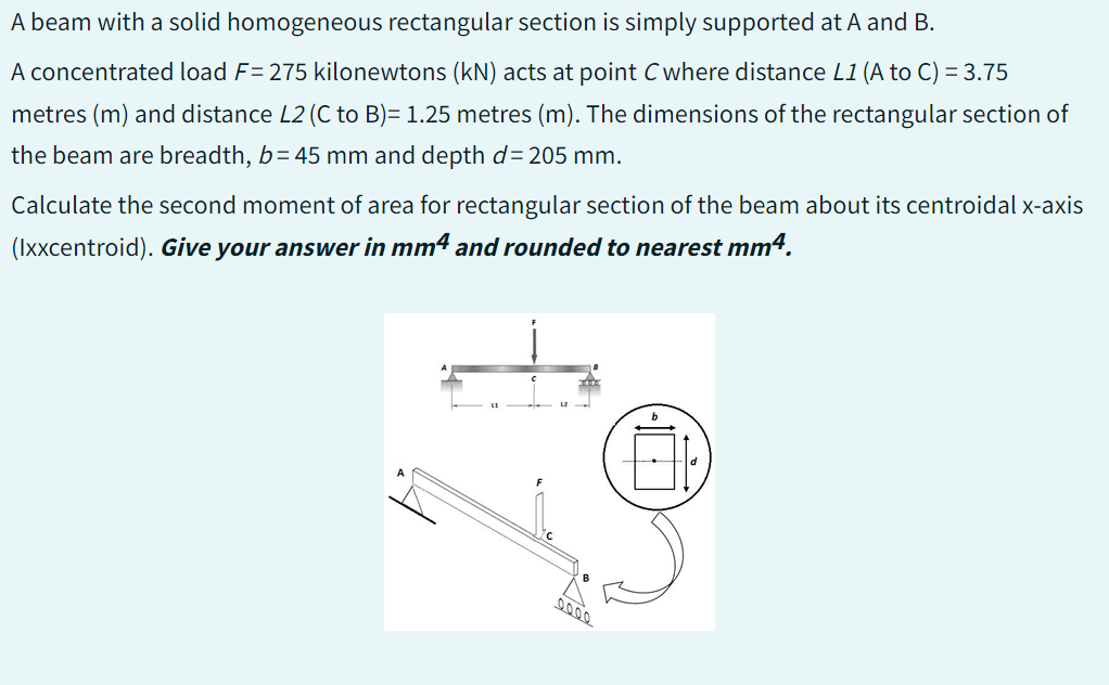 A beam with a solid homogeneous rectangular section is simply supported at A and B.
A concentrated load F= 275 kilonewtons (kN) acts at point C where distance L1 (A to C) = 3.75
metres (m) and distance L2 (C to B)= 1.25 metres (m). The dimensions of the rectangular section of
the beam are breadth, b=45 mm and depth d= 205 mm.
Calculate the second moment of area for rectangular section of the beam about its centroidal x-axis
(Ixxcentroid). Give your answer in mm4 and rounded to nearest mm4.
0000