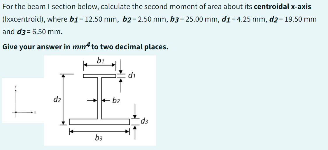 For the beam I-section below, calculate the second moment of area about its centroidal x-axis
(Ixxcentroid), where b1 = 12.50 mm, b2= 2.50 mm, b3 = 25.00 mm, d1 = 4.25 mm, d2 = 19.50 mm
and d3= 6.50 mm.
Give your answer in mm4 to two decimal places.
b1
d2
➜
→ b₂
b3
d₁