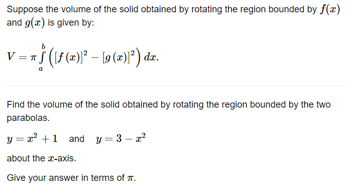 Suppose the volume of the solid obtained by rotating the region bounded by f(x)
and g(x) is given by:
V = T
b
† ([ƒ (x)]² – [9 (x)]²) da.
Find the volume of the solid obtained by rotating the region bounded by the two
parabolas.
y = x² + 1 and y=3x²
about the x-axis.
Give your answer in terms of .