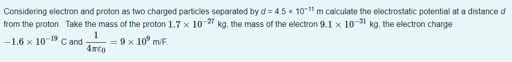 Considering electron and proton as two charged particles separated by d = 4.5 × 10-11 m calculate the electrostatic potential at a distance d
from the proton. Take the mass of the proton 1.7 x 10-27 kg, the mass of the electron 9.1 x 10-31 kg, the electron charge
-1.6 × 10-19 C and
1
Απερ
= 9 × 10⁹ m/F.