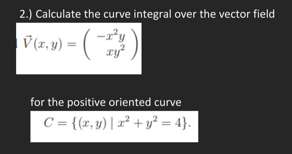 2.) Calculate the curve integral over the vector field
V (xr, y)
4) = (
-x*y
xy
for the positive oriented curve
C = {(x, y) | 2² + y² = 4}.
%3D
