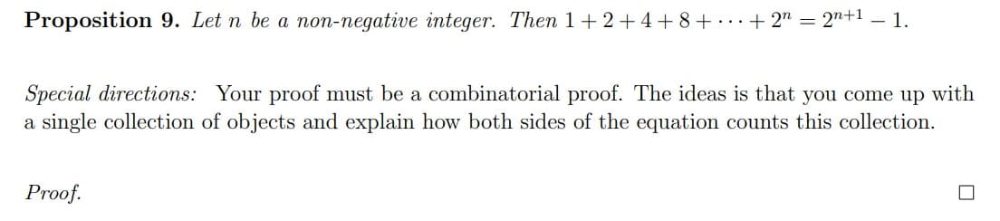 Proposition 9. Let n be a non-negative integer. Then 1+2+4+ 8+ ..+ 2" = 2"+1 – 1.
Special directions: Your proof must be a combinatorial proof. The ideas is that you come up with
a single collection of objects and explain how both sides of the equation counts this collection.
Proof.
