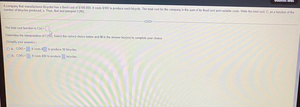 A company that manufactures bicycles has a fixed cost of $100,000. It costs $100 to produce each bicycle. The total cost for the company is the sum of its fixed cost and variable costs. Write the total cost, C, as a function of the
number of bicycles produced, x. Then, find and interpret C(90).
The total cost function is C(x) =
Determine the interpretation of C(90). Select the correct choice below and fill in the answer box(es) to complete your choice.
(Simplify your answers.)
O A. C(90) = It costs $ to produce 90 bicycles.
O B. C(90) =
It costs $90 to produce bicycles.
