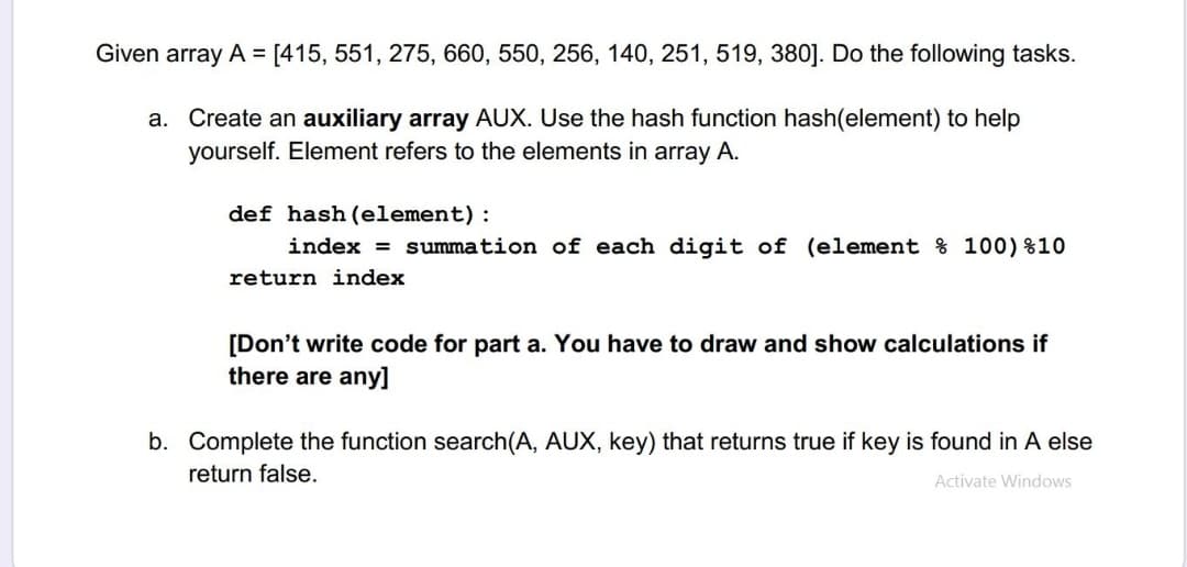 Given array A = [415, 551, 275, 660, 550, 256, 140, 251, 519, 380]. Do the following tasks.
a. Create an auxiliary array AUX. Use the hash function hash(element) to help
yourself. Element refers to the elements in array A.
def hash (element):
index = summation of each digit of (element % 100)%10
return index
[Don't write code for part a. You have to draw and show calculations if
there are any]
b. Complete the function search(A, AUX, key) that returns true if key is found in A else
return false.
Activate Windows
