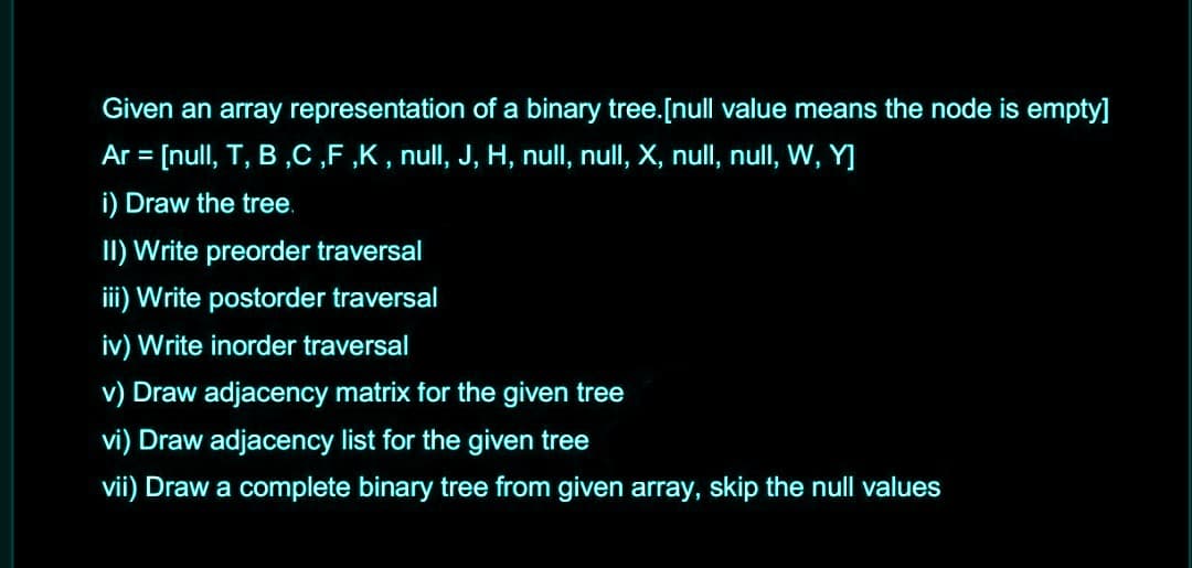 Given an array representation of a binary tree.[null value means the node is empty]
Ar = [null, T, B ,C ,F ,K, null, J, H, null, null, X, null, null, W, Y]
i) Draw the tree.
II) Write preorder traversal
iii) Write postorder traversal
iv) Write inorder traversal
v) Draw adjacency matrix for the given tree
vi) Draw adjacency list for the given tree
vii) Draw a complete binary tree from given array, skip the null values
