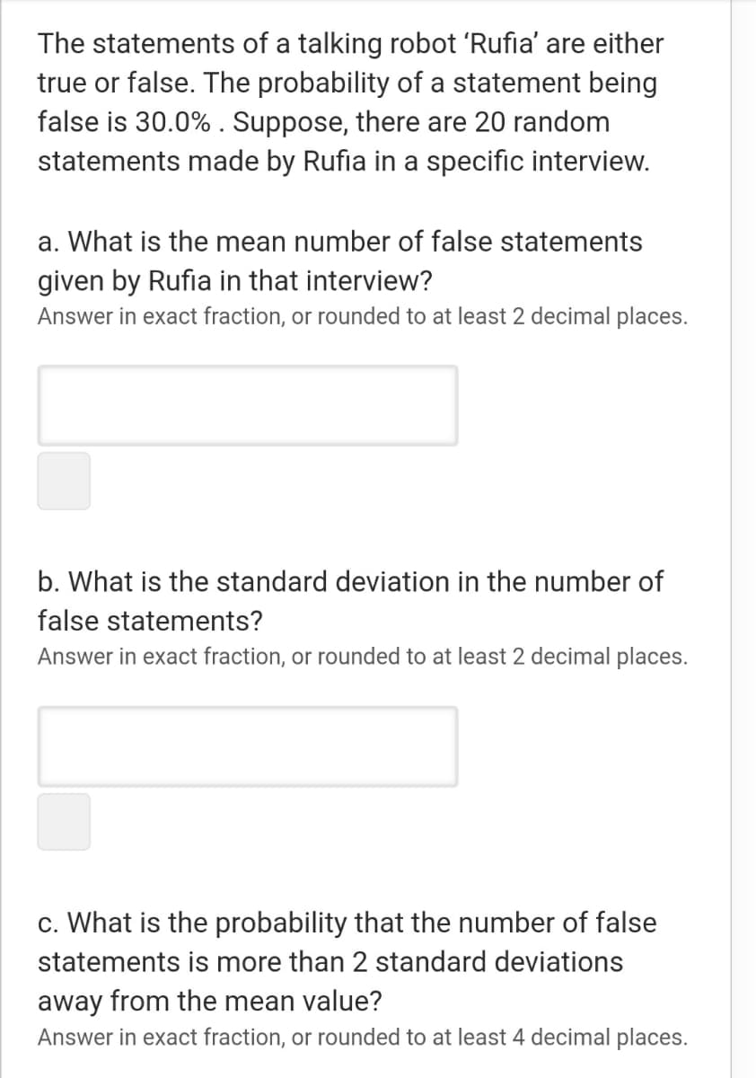 The statements of a talking robot 'Rufia' are either
true or false. The probability of a statement being
false is 30.0% . Suppose, there are 20 random
statements made by Rufia in a specific interview.
a. What is the mean number of false statements
given by Rufia in that interview?
Answer in exact fraction, or rounded to at least 2 decimal places.
b. What is the standard deviation in the number of
false statements?
Answer in exact fraction, or rounded to at least 2 decimal places.
c. What is the probability that the number of false
statements is more than 2 standard deviations
away from the mean value?
Answer in exact fraction, or rounded to at least 4 decimal places.
