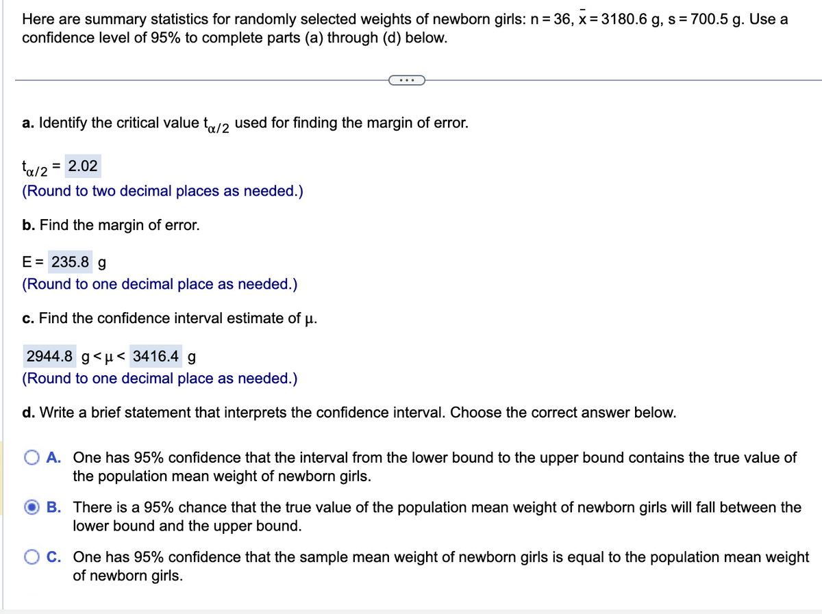 Here are summary statistics for randomly selected weights of newborn girls: n = 36, x=3180.6 g, s = 700.5 g. Use a
confidence level of 95% to complete parts (a) through (d) below.
a. Identify the critical value to/2 used for finding the margin of error.
tx/2 = = 2.02
(Round to two decimal places as needed.)
b. Find the margin of error.
E = 235.8 g
(Round to one decimal place as needed.)
c. Find the confidence interval estimate of µ.
2944.8 g <μ< 3416.4 g
(Round to one decimal place as needed.)
d. Write a brief statement that interprets the confidence interval. Choose the correct answer below.
A. One has 95% confidence that the interval from the lower bound to the upper bound contains the true value of
the population mean weight of newborn girls.
B. There is a 95% chance that the true value of the population mean weight of newborn girls will fall between the
lower bound and the upper bound.
C. One has 95% confidence that the sample mean weight of newborn girls is equal to the population mean weight
of newborn girls.