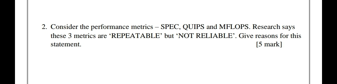 2. Consider the performance metrics – SPEC, QUIPS and MFLOPS. Research says
these 3 metrics are REPEATABLE’ but 'NOT RELIABLE’. Give reasons for this
[5 mark]
statement.
