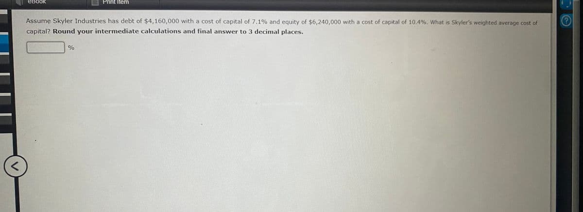 eBook
Print Item
Assume Skyler Industries has debt of $4,160,000 with a cost of capital of 7.1% and equity of $6,240,000 with a cost of capital of 10.4%. What is Skyler's weighted average cost of
capital? Round your intermediate calculations and final answer to 3 decimal places.
