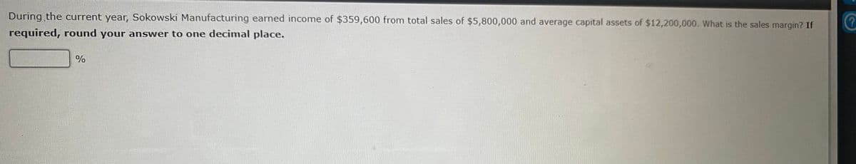 During the current year, Sokowski Manufacturing earned income of $359,600 from total sales of $5,800,000 and average capital assets of $12,200,000. What is the sales margin? If
required, round your answer to one decimal place.
%
