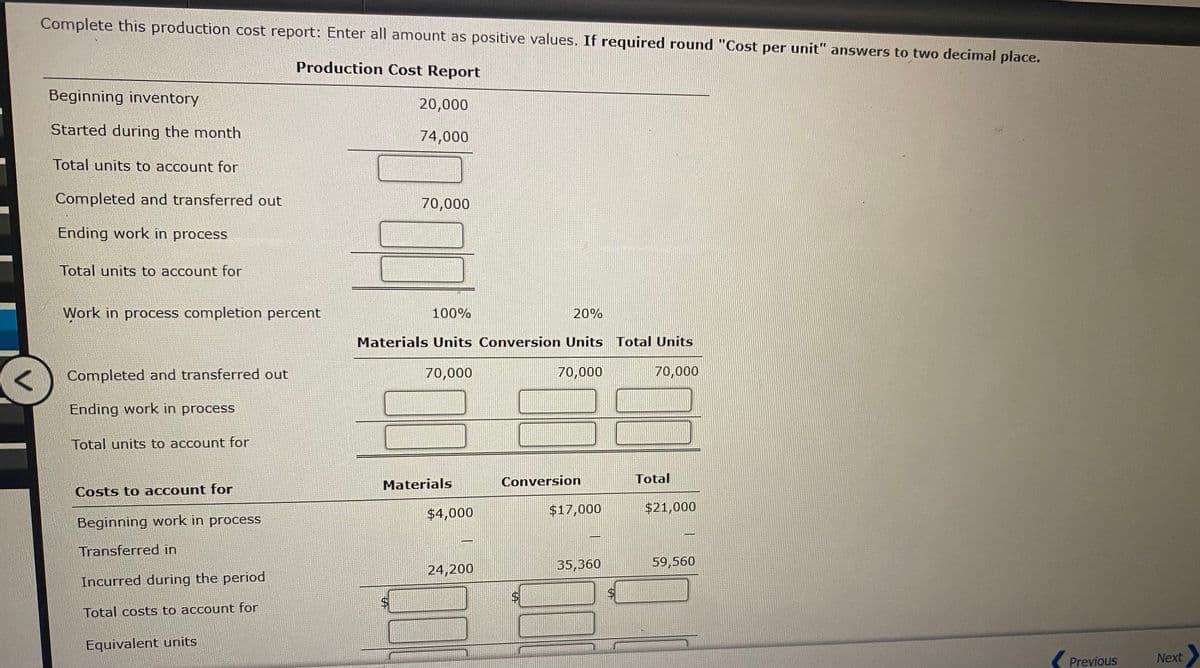 Complete this production cost report: Enter all amount as positive values. If required round "Cost per unit" answers to two decimal place.
Production Cost Report
Beginning inventory
20,000
Started during the month
74,000
Total units to account for
Completed and transferred out
70,000
Ending work in process
Total units to account for
Work in process completion percent
100%
20%
Materials Units Conversion Units Total Units
Completed and transferred out
70,000
70,000
70,000
Ending work in process
Total units to account for
Materials
Conversion
Total
Costs to account for
$4,000
$17,000
$21,000
Beginning work in process
Transferred in
35,360
59,560
24,200
Incurred during the period
$4
$4
Total costs to account for
Equivalent units
Previous
Next
%24
