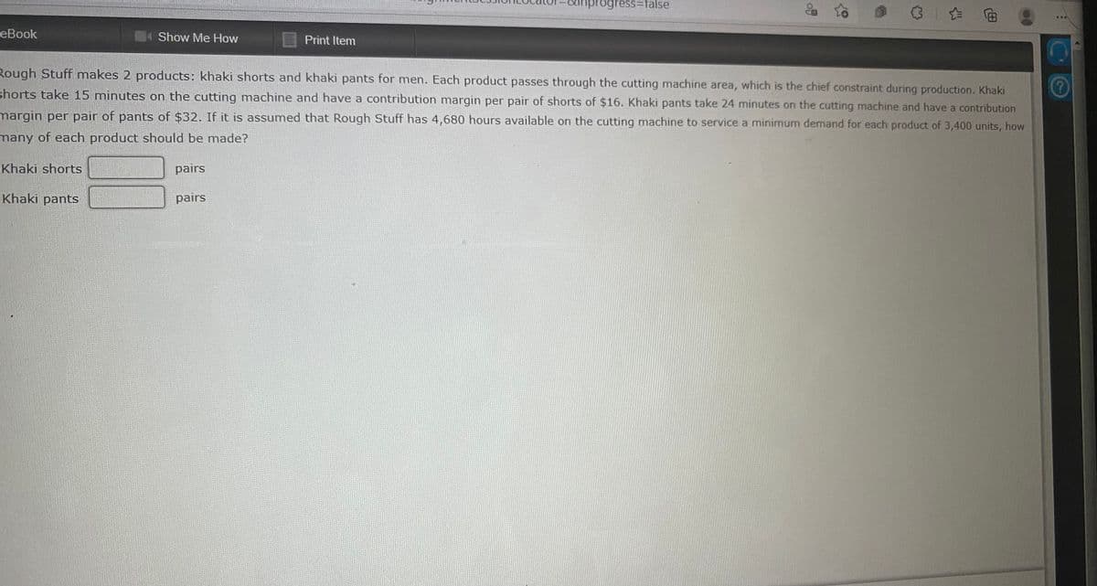 progress%3Dtalse
& to
3| 向
еBook
4 Show Me How
Print Item
Rough Stuff makes 2 products: khaki shorts and khaki pants for men. Each product passes through the cutting machine area, which is the chief constraint during production. Khaki
shorts take 15 minutes on the cutting machine and have a contribution margin per pair of shorts of $16. Khaki pants take 24 minutes on the cutting machine and have a contribution
margin per pair of pants of $32. If it is assumed that Rough Stuff has 4,680 hours available on the cutting machine to service a minimum demand for each product of 3,400 units, how
many of each product should be made?
Khaki shorts
pairs
Khaki pants
pairs
