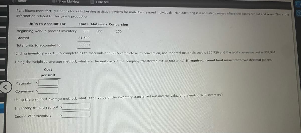 I eBook
Show Me How
Print Item
Pant Risers manufactures bands for self-dressing assistive devices for mobility-impaired individuals. Manufacturing is a one-step process where the bands are cut and sewn. This is the
information related to this year's production:
Units to ACcount For
Units Materials Conversion
Beginning work in process inventory
500
500
250
Started
21,500
Total units to accounted for
22,000
Ending inventory was 100% complete as to materials and 60% complete as to conversion, and the total materials cost is $60,720 and the total conversion cost is $37,944.
Using the weighted-average method, what are the unit costs if the company transferred out 18,000 units? If required, round final answers to two decimal places.
Cost
per unit
Materials
Conversion $
Using the weighted-average method, what is the value of the inventory transferred out and the value of the ending WIP inventory?
Inventory transferred out $
Ending WIP inventory
