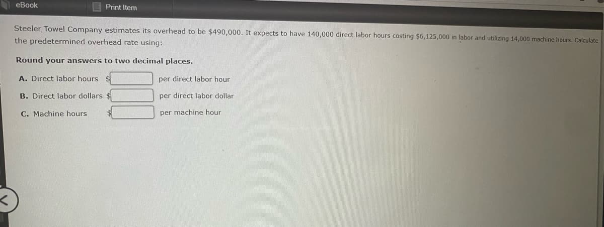 eBook
Print Item
Steeler Towel Company estimates its overhead to be $490,000. It expects to have 140,000 direct labor hours costing $6,125,000 in labor and utilizing 14,000 machine hours. Calculate
the predetermined overhead rate using:
Round your answers to two decimal places.
A. Direct labor hours $
per direct labor hour
B. Direct labor dollars $
per direct labor dollar
C. Machine hours
per machine hour
