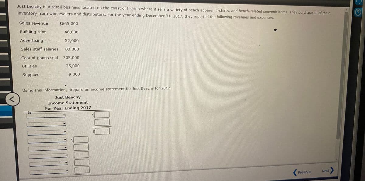 Just Beachy is a retail business located on the coast of Florida where it sells a variety of beach apparel, T-shirts, and beach-related souvenir items. They purchase all of their
inventory from wholesalers and distributors. For the year ending December 31, 2017, they reported the following revenues and expenses.
Sales revenue
$665,000
Building rent
46,000
Advertising
52,000
Sales staff salaries
83,000
Cost of goods sold
305,000
Utilities
25,000
Supplies.
9,000
Using this information, prepare an income statement for Just Beachy for 2017.
Just Beachy
Income Statement
"For Year Ending 2017
Previous
Next
