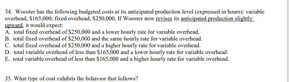 34. Wooster has the following budgeted costs at its anticipated production level (expressed in
overhead, $165,000; fixed overhead, $250,000. If Wooster now revises its anticipated producti
upward, it would expect:
A. total fixed overhead of $250,000 and a lower hourly rate for variable overhead.
B. total fixed overhead of $250,000 and the same hourly rate for variable overhead.
C. total fixed overhead of $250,000 and a higher hourly rate for variable overhead.
D. total variable overhead of less than $165,000 and a lower hourly rate for variable overhead
E. total variable overhead of less than $165,000 and a higher hourly rate for variable overhead
35. What type of cost exhibits the behavior that follows?
