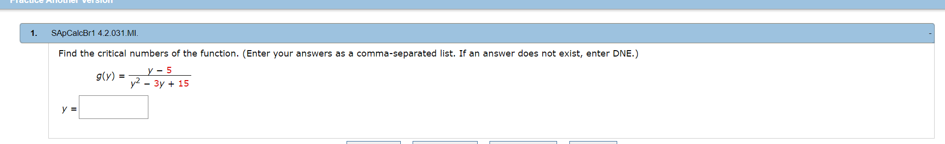 uce AIOLIICI VCISIOIT
1.
SApCalcBr1 4.2.031.MI,
Find the critical numbers of the function. (Enter your answers as a comma-separated list. If an answer does not exist, enter DNE.)
д(y)
y? — Зу + 15
