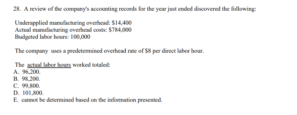 28. A review of the company's accounting records for the year just ended discovered the following:
Underapplied manufacturing overhead: $14,400
Actual manufacturing overhead costs: $784,000
Budgeted labor hours: 100,000
The company uses a predetermined overhead rate of $8 per direct labor hour.
The actual labor hours worked totaled:
А. 96,200.
В. 98,200.
C. 99,800.
D. 101,800.
E. cannot be determined based on the information presented.
