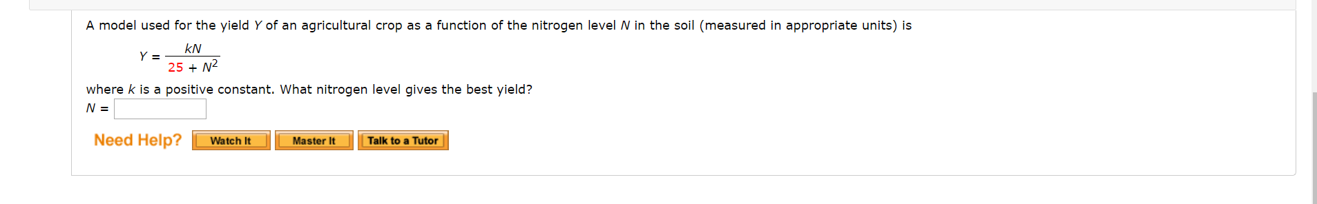 A model used for the yield Y of an agricultural crop as a function of the nitrogen levelN in the soil (measured in appropriate units) is
kN
25 + N2
where k is a positive constant. What nitrogen level gives the best yield?
N =
Need Help?
Watch It
Master It
Talk to a Tutor
