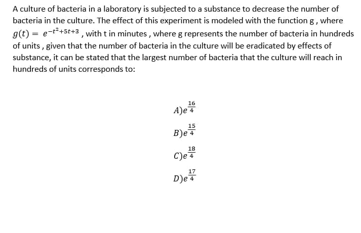 A culture of bacteria in a laboratory is subjected to a substance to decrease the number of
bacteria in the culture. The effect of this experiment is modeled with the function g, where
g(t) = et*+st+3, with t in minutes, where g represents the number of bacteria in hundreds
of units , given that the number of bacteria in the culture will be eradicated by effects of
substance, it can be stated that the largest number of bacteria that the culture will reach in
hundreds of units corresponds to:
16
A)e 4
15
B)e 4
18
C)e4
17
D)e 4
