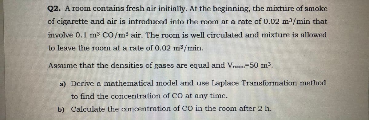 Q2. A room contains fresh air initially. At the beginning, the mixture of smoke
of cigarette and air is introduced into the room at a rate of 0.02 m³/min that
involve 0.1 m3 CO/m³ air. The room is well circulated and mixture is allowed
to leave the room at a rate of 0.02 m3/min.
Assume that the densities of gases are equal and Vroom-50 m%.
a) Derive a mathematical model and use Laplace Transformation method
to find the concentration of CO at any time.
b) Calculate the concentration of CO in the room after 2 h.
