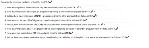 Consider the complete oxidation of the fatty acid 15:14
1. How many cycles of B-oxidation are required to catabolize the fatty acid 15:14 ?
2. How many molecules of acetyl-CoA are produced during B-cxidation from the fatty acid 15:149?
3. In total, how many molecules of NADH are produced via the citric acid cycle from fatty acid15:14
4. How many molecules of FADH2 are produced during B-oxidation of the fatty acid15:149
5. In total, how many molecules of FADH2 are produced from the complete oxidation of the fatty acid 15:1A?
6. How many molecules of ATP are produced from the complete re-oxidation of all NADH produced from the fatty acid15:14
7. How many net molecules of ATP are produced from the fatty acid15:14
8. In total, how many water molecules are produced during the oxidative phosphorylation process when starting with the fatty acid15:14
