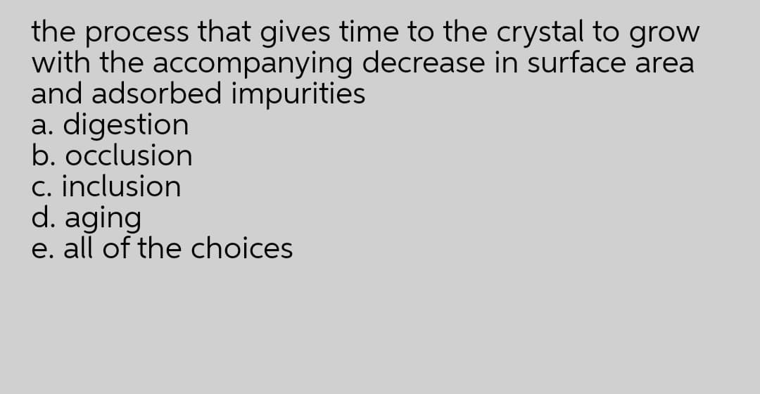 the process that gives time to the crystal to grow
with the accompanying decrease in surface area
and adsorbed impurities
a. digestion
b. occlusion
c. inclusion
d. aging
e. all of the choices
