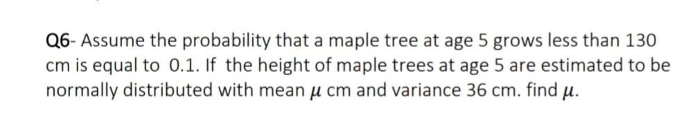 Q6- Assume the probability that a maple tree at age 5 grows less than 130
cm is equal to 0.1. If the height of maple trees at age 5 are estimated to be
normally distributed with mean µ cm and variance 36 cm. find µ.
