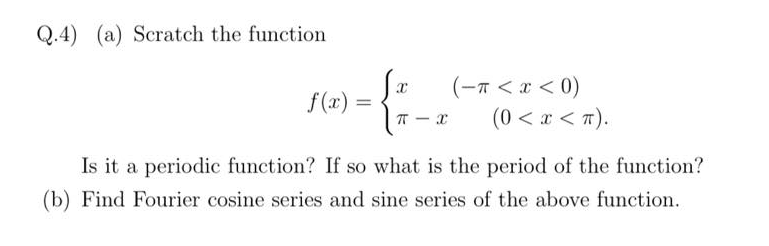 Q.4) (a) Scratch the function
(-n < x < 0)
(0 < x < T).
f(x) =
T - x
Is it a periodic function? If so what is the period of the function?
(b) Find Fourier cosine series and sine series of the above function.
