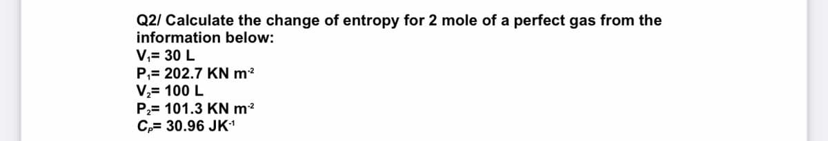 Q2/ Calculate the change of entropy for 2 mole of a perfect gas from the
information below:
V,= 30 L
P,= 202.7 KN m2
V,= 100 L
P2= 101.3 KN m?
C,= 30.96 JK1

