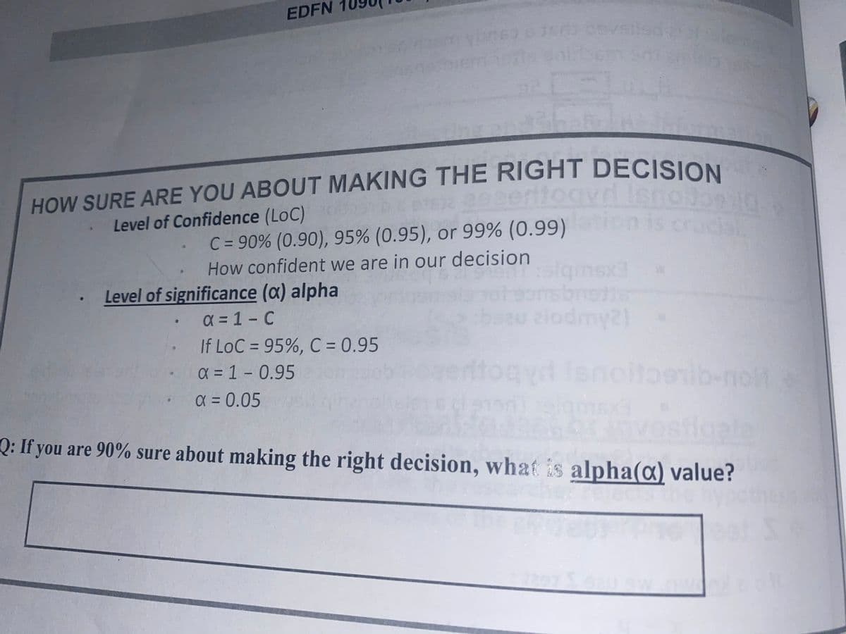 EDFN
HOW SURE ARE YOU ABOUT MAKING THE RIGHT DECISION
eerttogy
e9
Level of Confidence (LoC)
C = 90% (0.90), 95% (0.95), or 99% (0.99) on is cruc
How confident we are in our decision
alqimsx
Level of significance (a) alpha
a = 1 - C
elodmy21
If LoC = 95%, C = 0.95
x= 1- 0.95
%3D
Itogyd isnollbenib-noM
%3D
X = 0.05
%3D
ostig
Q: If you are 90% sure about making the right decision, what is alpha(a) value?
