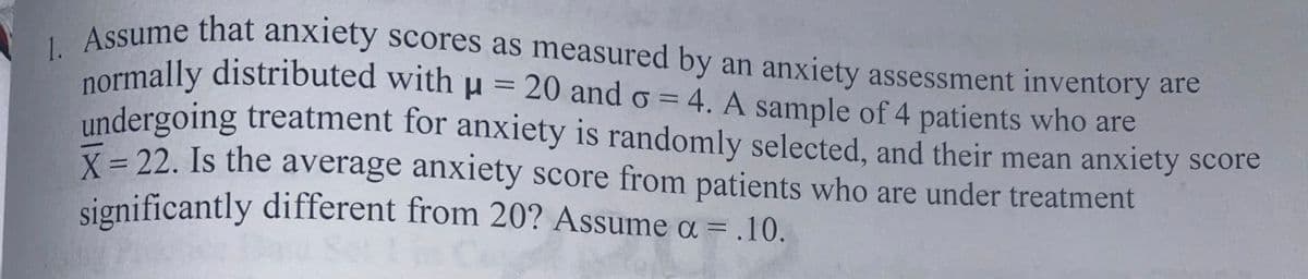 A SSume that anxiety scores as measured by an anxiety assessment inventory are
2ormally distributed with u = 20 and o = 4. A sample of 4 patients who are
undergoing treatment for anxiety is randomly selected, and their mean anxiety score
X= 22. Is the average anxiety score from patients who are under treatment
significantly different from 20? Assume a = .10.
