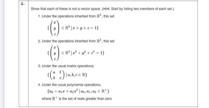 4-
Show that each of these is not a vector space. (Hint. Start by listing two members of each set.)
1. Under the operations inherited from R, this set
{v e R* |a + y +z = 1}
2. Under the operations inherited from R", this set
{v e R° |a? +y + = 1}
3. Under the usual matrix operations,
a
4. Under the usual polynomial operations,
{ao + ajz + aza | ao, a1, az E R*}
where R* is the set of reals greater than zero
