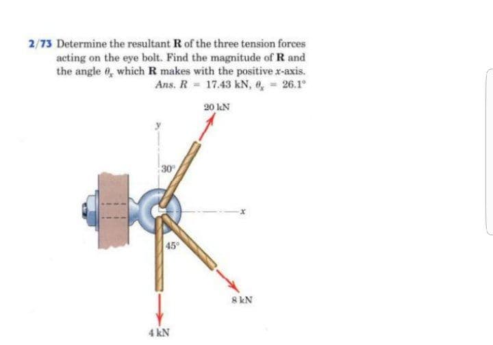 2/73 Determine the resultant R of the three tension forces
acting on the eye bolt. Find the magnitude of R and
the angle 6, which R makes with the positive x-axis.
Ans. R 17.43 kN, 6, 26.1°
20 kN
30
45
8 kN
4 kN
