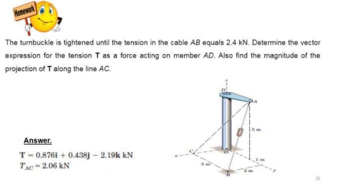 Homework
The turnbuckle is tightened until the tension in the cable AB equals 2.4 kN. Determine the vector
expression for the tension T as a force acting on member AD. Also find the magnitude of the
projection of T along the line AC.
Answer.
T = 0.876i + 0.438j – 2.19k kN
TẠC-2.06 kN
21

