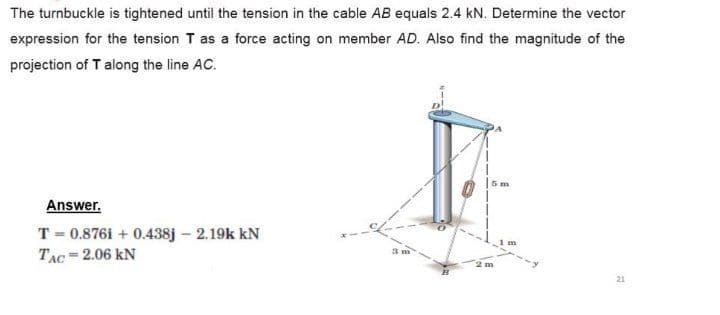 The turnbuckle is tightened until the tension in the cable AB equals 2.4 kN. Determine the vector
expression for the tension T as a force acting on member AD. Also find the magnitude of the
projection of T along the line AC.
5 m
Answer.
T = 0.876i + 0.438j – 2.19k kN
TẠC=2.06 kN
21
