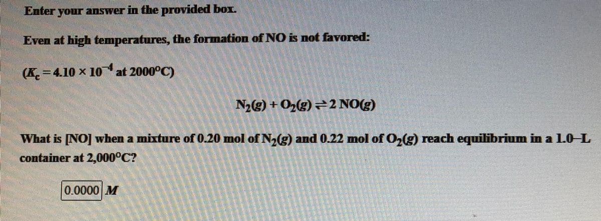Enter your answer in the provided box.
Even at high temperatures, the formation of NO is not favored:
(K. -4.10 x 10
4
at 2000°C)
N2(g) + O2(g) =2 NO(g)
What is [NO] when a mixture of 0.20 mol of N.) and 0.22 mol of O,(g) reach equilibrium in a 1.0 L
container at 2,000PC?
0.0000 M
