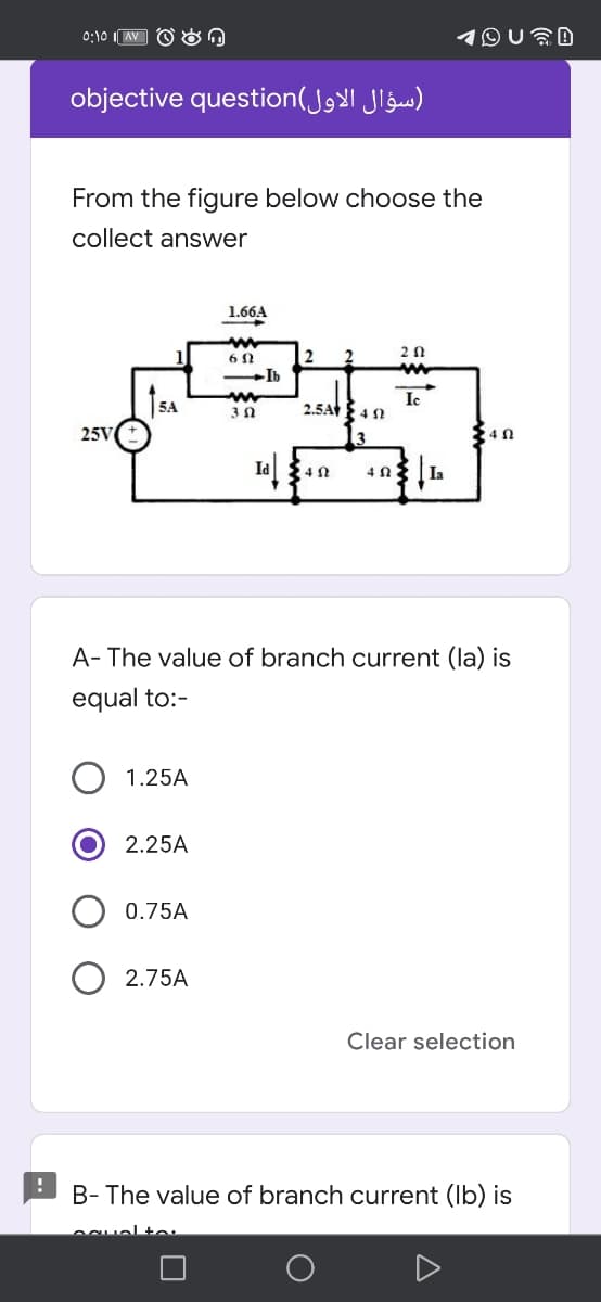 0:10 I AV O On
objective question(JgX| Jlġs)
From the figure below choose the
collect answer
1.66A
2
-Ib
5A
Ic
2.5A 4 N
25V
24 N
A- The value of branch current (la) is
equal to:-
1.25A
2.25A
0.75A
2.75A
Clear selection
B- The value of branch current (Ib) is
ecuelte
