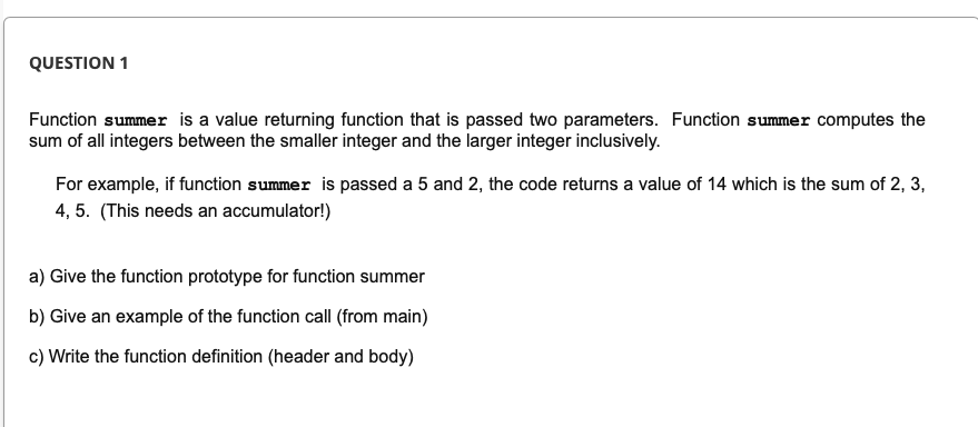 QUESTION 1
Function summer is a value returning function that is passed two parameters. Function summer computes the
sum of all integers between the smaller integer and the larger integer inclusively.
For example, if function summer is passed a 5 and 2, the code returns a value of 14 which is the sum of 2, 3,
4, 5. (This needs an accumulator!)
a) Give the function prototype for function summer
b) Give an example of the function call (from main)
c) Write the function definition (header and body)
