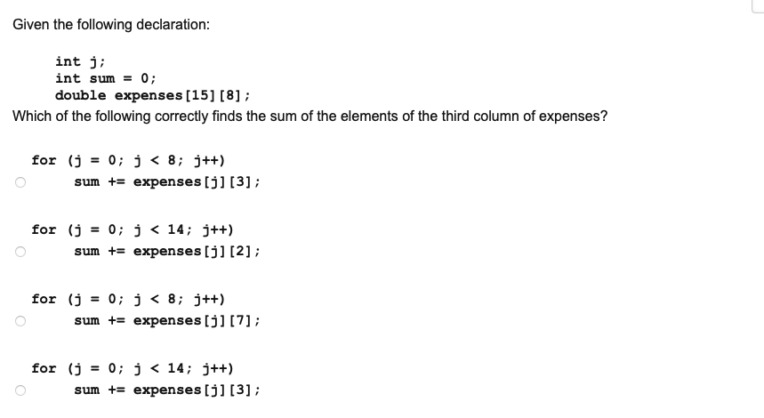 Given the following declaration:
int j;
int sum = 0;
double expenses [15] [8] ;
Which of the following correctly finds the sum of the elements of the third column of expenses?
for (j = 0; j < 8; j++)
sum += expenses [j] [3] ;
for (j = 0; j < 14; j++)
sum += expenses [j] [2];
for (j = 0; j < 8; j++)
sum += expenses [j] [7];
for (j = 0; j < 14; j++)
sum += expenses [j] [3];

