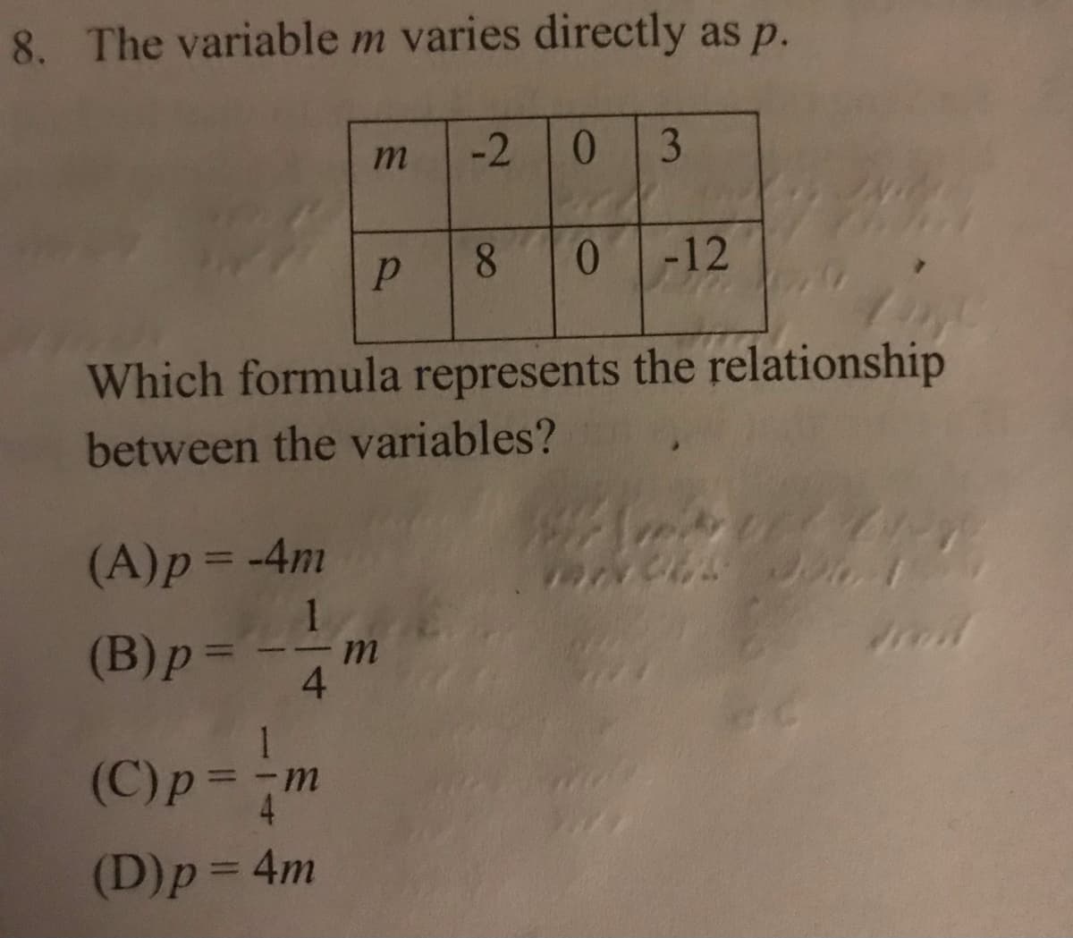 8. The variable m varies directly as p.
-2
3
-12
Which formula represents the relationship
between the variables?
(A)p=-4m
%3D
(B)p=
m.
4.
%3D
1
(C)p=-m
(D)p= 4m
%3D
8.
